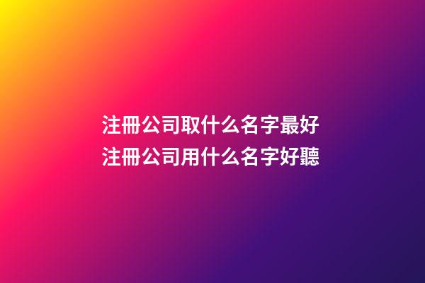 注冊公司取什么名字最好 注冊公司用什么名字好聽